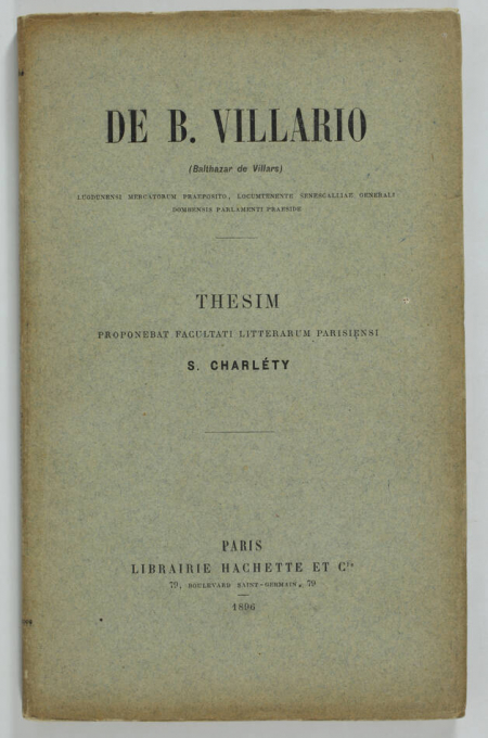 CHARLETY (S.). De B. Villario (Balthazar de Villars), Lugdunensi mercatorum praeposito, locumtenente senescalliae generali, Dombensis Parlamenti praeside, thesim proponebat Facultati litterarum Parisiensi S. Charléty, livre rare du XIXe siècle